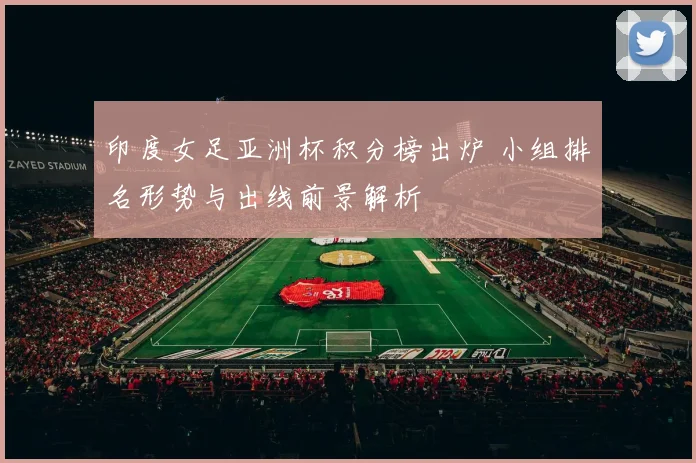 印度女足亚洲杯积分榜出炉 小组排名形势与出线前景解析