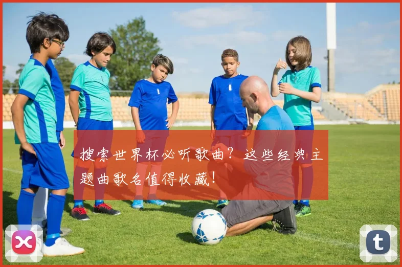 搜索世界杯必听歌曲？这些经典主题曲歌名值得收藏！