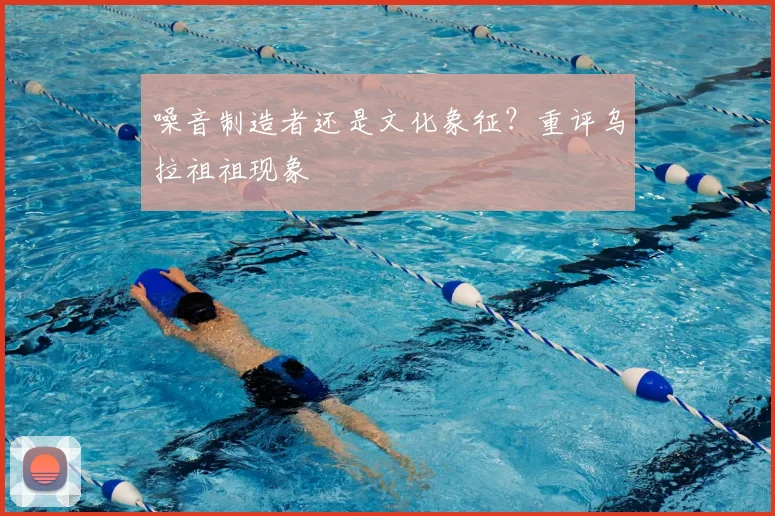 噪音制造者还是文化象征？重评乌拉祖祖现象